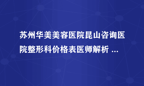 苏州华美美容医院昆山咨询医院整形科价格表医师解析 哪几个符合你