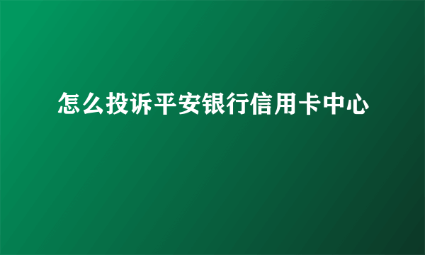 怎么投诉平安银行信用卡中心