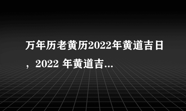 万年历老黄历2022年黄道吉日，2022 年黄道吉日一览表黄道吉日查询