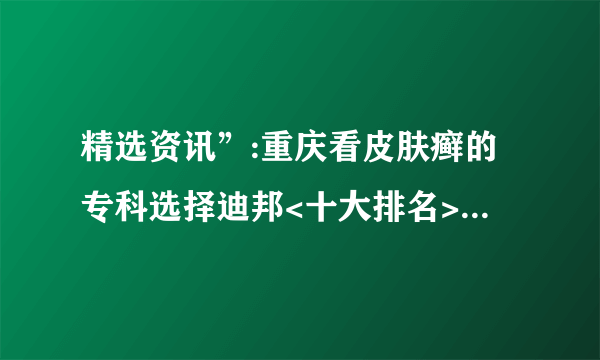 精选资讯”:重庆看皮肤癣的专科选择迪邦<十大排名>_[前三]|“四川”治牛皮癣好的医院-排行榜! |皮肤病打生物制剂到底好不好呢