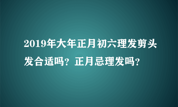 2019年大年正月初六理发剪头发合适吗？正月忌理发吗？