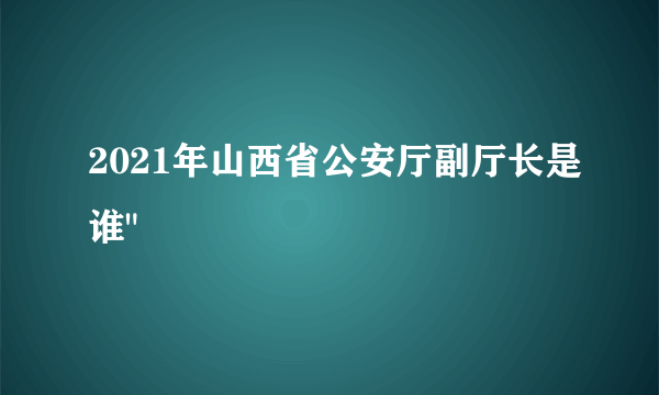 2021年山西省公安厅副厅长是谁