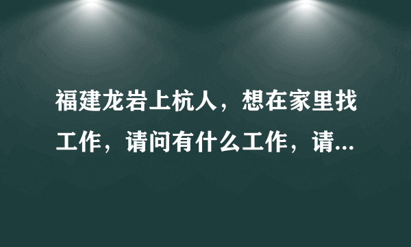 福建龙岩上杭人，想在家里找工作，请问有什么工作，请大家介绍一下。