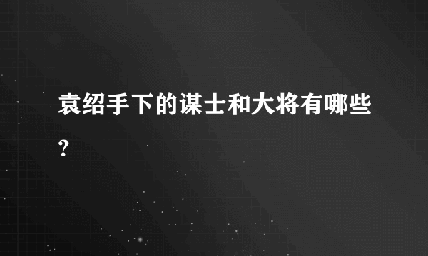 袁绍手下的谋士和大将有哪些？