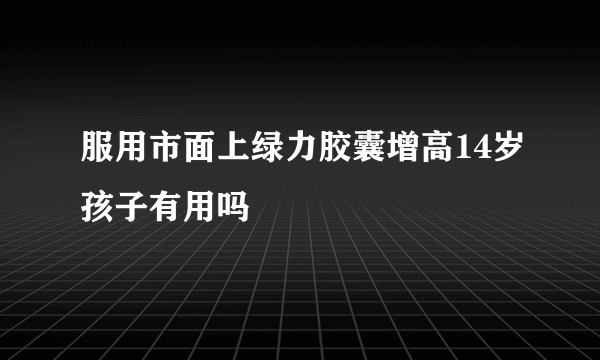 服用市面上绿力胶囊增高14岁孩子有用吗