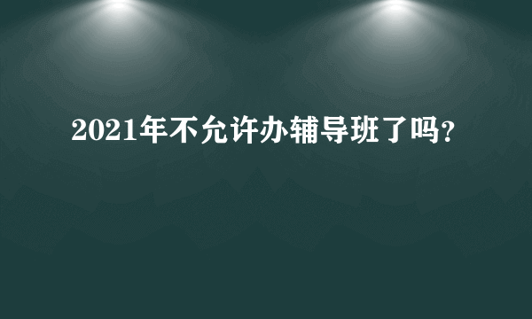 2021年不允许办辅导班了吗？