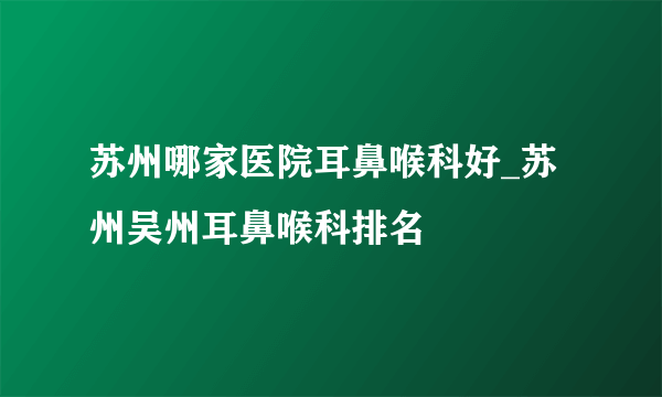 苏州哪家医院耳鼻喉科好_苏州吴州耳鼻喉科排名