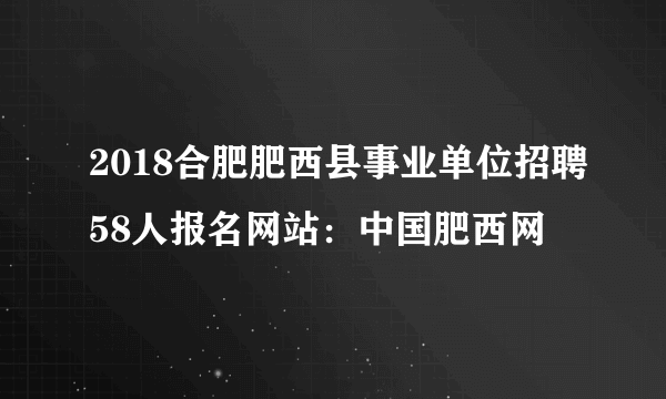 2018合肥肥西县事业单位招聘58人报名网站：中国肥西网