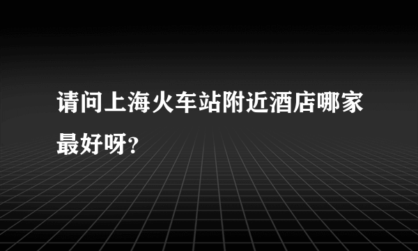 请问上海火车站附近酒店哪家最好呀？