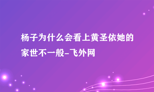 杨子为什么会看上黄圣依她的家世不一般-飞外网