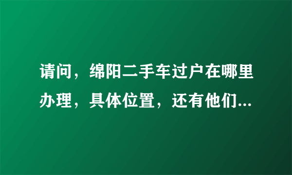 请问，绵阳二手车过户在哪里办理，具体位置，还有他们的上班时间，必带那些证件