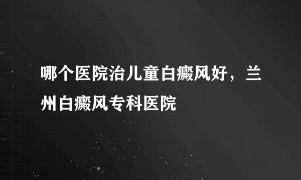 哪个医院治儿童白癜风好，兰州白癜风专科医院