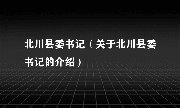 北川县委书记（关于北川县委书记的介绍）