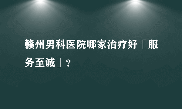 赣州男科医院哪家治疗好「服务至诚」？