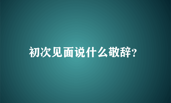 初次见面说什么敬辞？