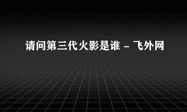 请问第三代火影是谁 - 飞外网