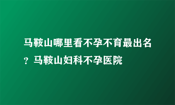 马鞍山哪里看不孕不育最出名？马鞍山妇科不孕医院