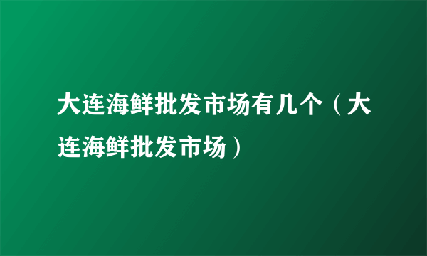 大连海鲜批发市场有几个（大连海鲜批发市场）