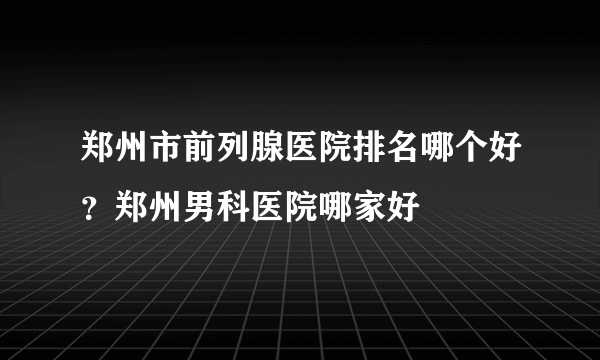 郑州市前列腺医院排名哪个好？郑州男科医院哪家好