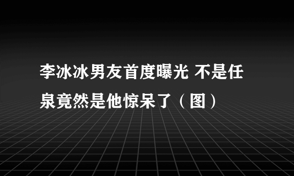 李冰冰男友首度曝光 不是任泉竟然是他惊呆了（图）