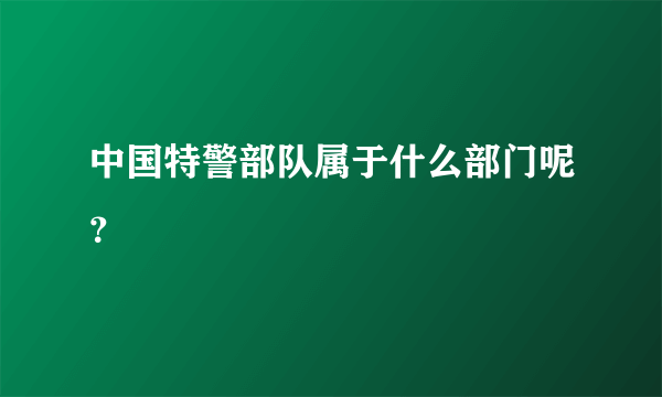 中国特警部队属于什么部门呢？