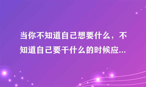 当你不知道自己想要什么，不知道自己要干什么的时候应该怎么办？