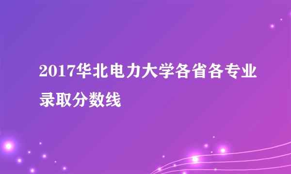 2017华北电力大学各省各专业录取分数线