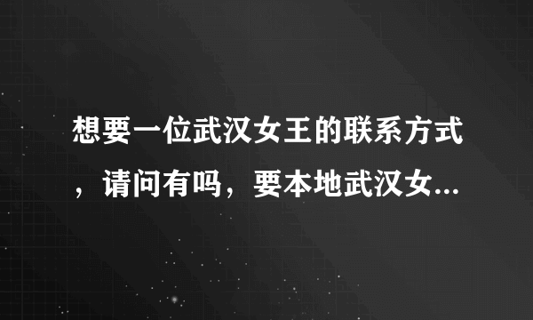 想要一位武汉女王的联系方式，请问有吗，要本地武汉女王的。。