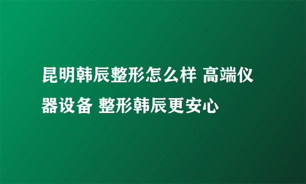 昆明韩辰整形怎么样 高端仪器设备 整形韩辰更安心