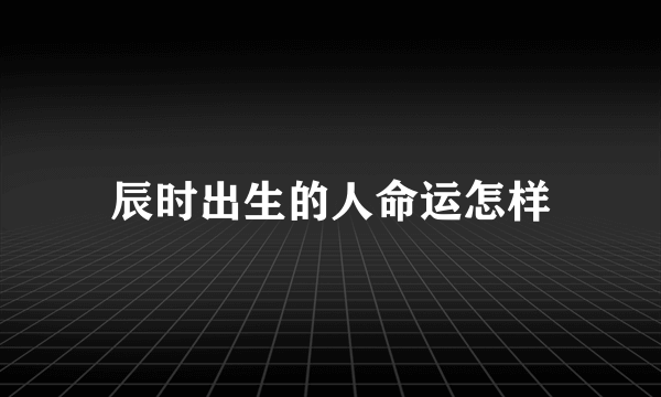 辰时出生的人命运怎样