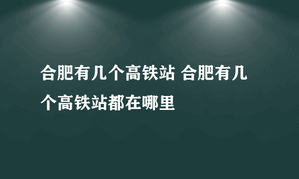 合肥有几个高铁站 合肥有几个高铁站都在哪里