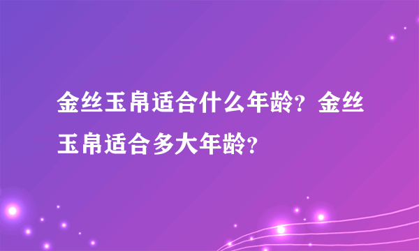 金丝玉帛适合什么年龄？金丝玉帛适合多大年龄？