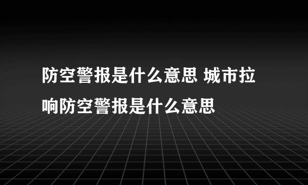 防空警报是什么意思 城市拉响防空警报是什么意思