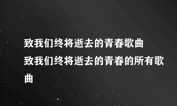 致我们终将逝去的青春歌曲 致我们终将逝去的青春的所有歌曲