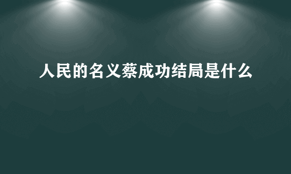 人民的名义蔡成功结局是什么