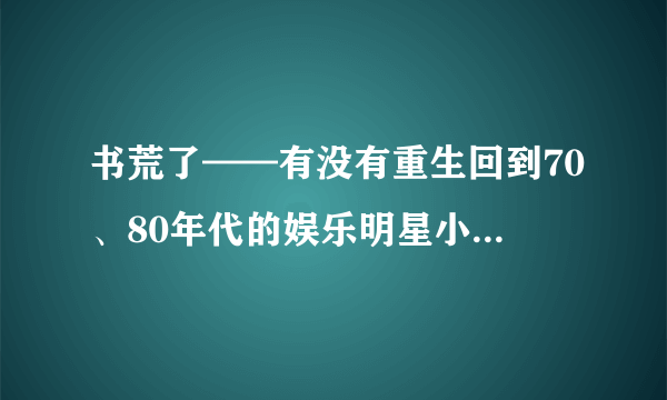 书荒了——有没有重生回到70、80年代的娱乐明星小说【完本】！！！