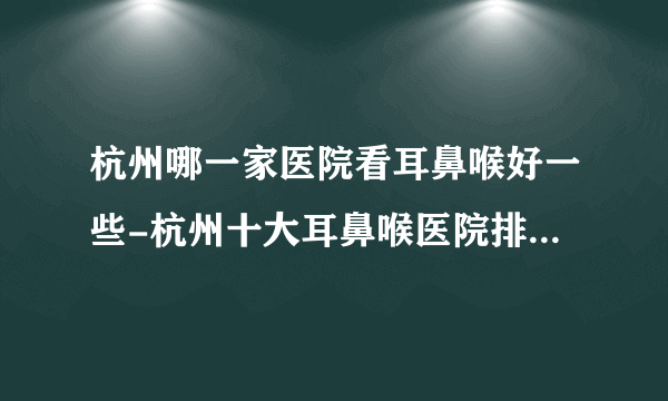 杭州哪一家医院看耳鼻喉好一些-杭州十大耳鼻喉医院排行名单？