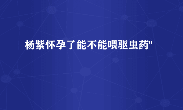 杨紫怀孕了能不能喂驱虫药