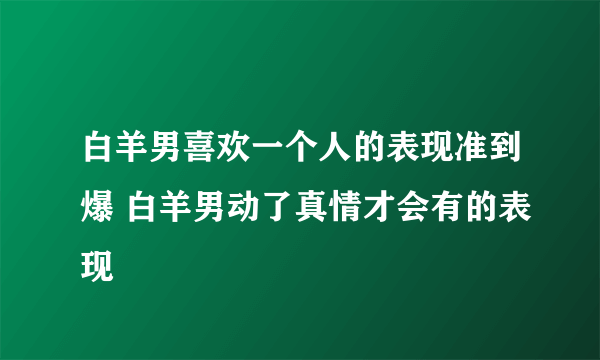 白羊男喜欢一个人的表现准到爆 白羊男动了真情才会有的表现