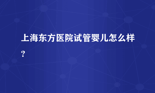 上海东方医院试管婴儿怎么样？