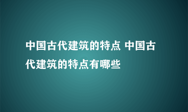 中国古代建筑的特点 中国古代建筑的特点有哪些