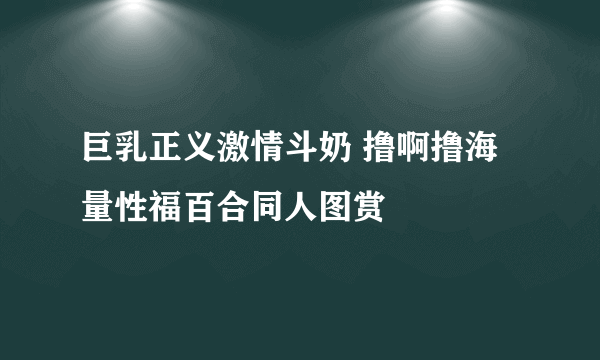 巨乳正义激情斗奶 撸啊撸海量性福百合同人图赏