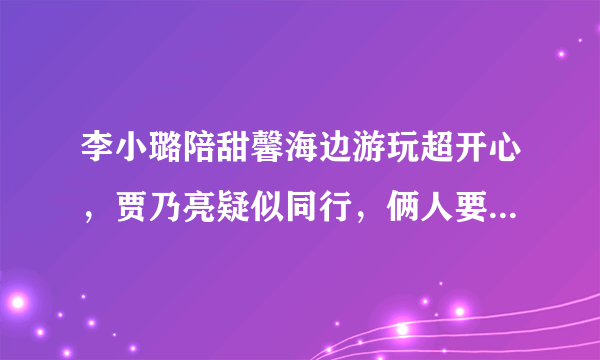 李小璐陪甜馨海边游玩超开心，贾乃亮疑似同行，俩人要破镜重圆吗？