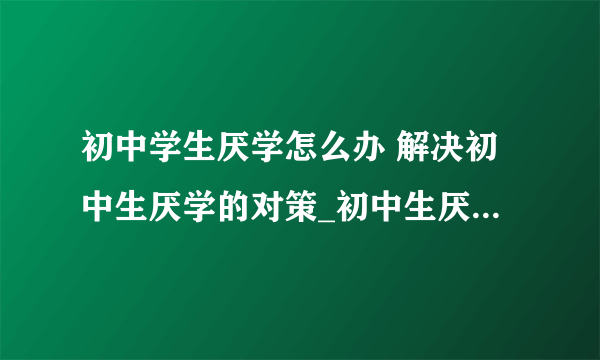 初中学生厌学怎么办 解决初中生厌学的对策_初中生厌学怎么办_初中生厌学原因的分析