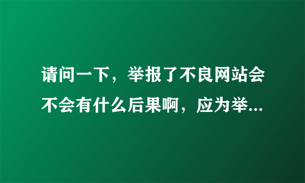 请问一下，举报了不良网站会不会有什么后果啊，应为举报中心要填写邮箱，真实姓名，手机号