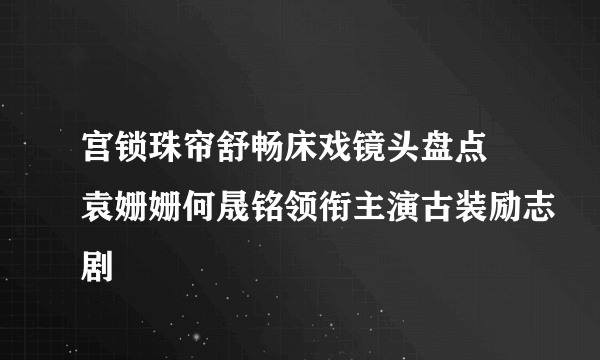 宫锁珠帘舒畅床戏镜头盘点 袁姗姗何晟铭领衔主演古装励志剧