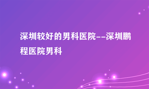 深圳较好的男科医院--深圳鹏程医院男科