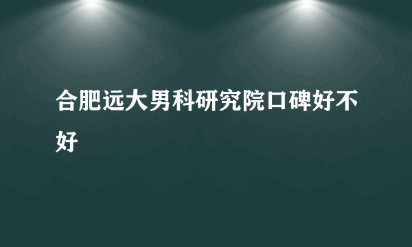 合肥远大男科研究院口碑好不好