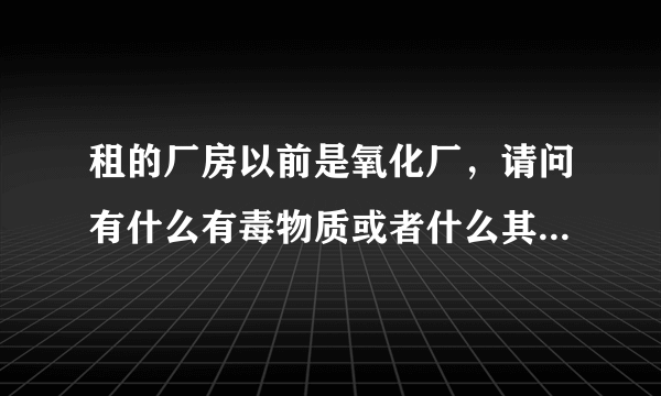 租的厂房以前是氧化厂，请问有什么有毒物质或者什么其他的吗？