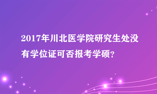 2017年川北医学院研究生处没有学位证可否报考学硕？